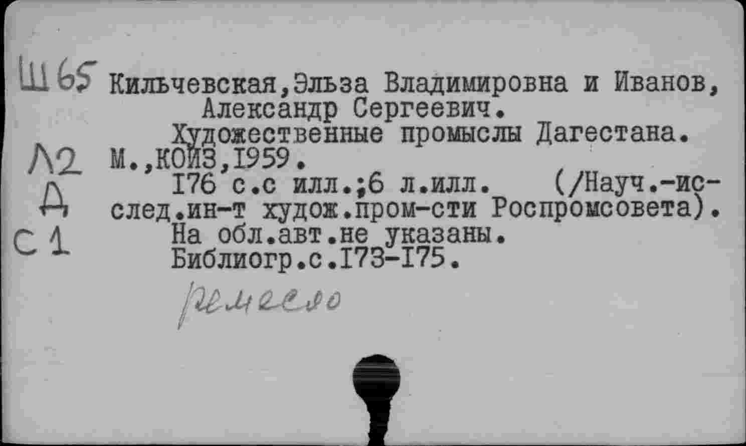 ﻿IHGS' Кильчевская,Эльза Владимировна и Иванов, Александр Сергеевич.
ж Художественные промыслы Дагестана.
Д2 М.,К0ИЗ,1959.
А 176 с.с илл.;6 л.илл.	(/Науч.-ис-
след.ин-т худож.пром-сти Роспромсовета).
~ 4 На обл.авт.не указаны.
Библиогр.с.173-175.